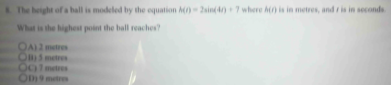 The height of a ball is modeled by the equation h(t)=2sin (4t)+7 where h(t) is in metres, and / is in seconds.
What is the highest point the ball reaches?
A) 2 metres
B) 5 metres
C) 7 metres
D) 9 metres