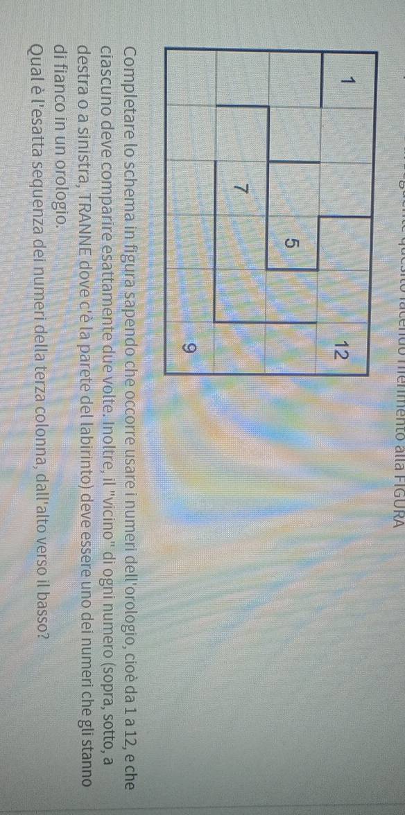 do menmento alla FIGURA 
Completare lo schema in figura sapendo che occorre usare i numeri dell'orologio, cioè da 1 a 12, e che 
ciascuno deve comparire esattamente due volte. Inoltre, il "vicino" di ogni numero (sopra, sotto, a 
destra o a sinistra, TRANNE dove c'è la parete del labirinto) deve essere uno dei numeri che gli stanno 
di fianco in un orologio. 
Qual è l'esatta sequenza dei numeri della terza colonna, dall'alto verso il basso?