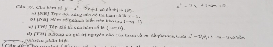 overline  
Câu 39: Cho hàm số y=x^2-2x+1 có đồ thị là (P).
a) [NB] Trục đối xứng của đồ thị hàm số là x=1.
b) [NB] Hàm số nghịch biến trên khoảng (-∈fty ;-1).
c) [TH] Tập giá trị của hàm số là (-∈fty ;0).
d) [TH] Không có giá trị nguyên nào của tham số m để phương trình x^2-2|x|+1-m=0 có bốn
nghiệm phân biệt.
Câu 40: Cho narabol