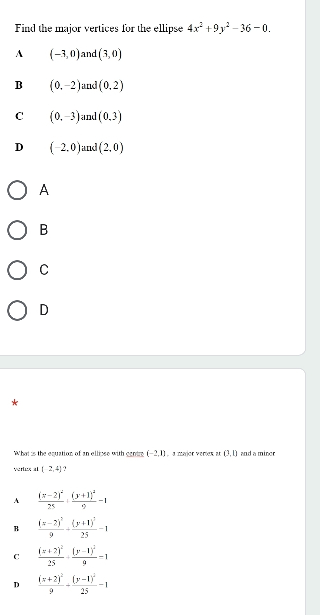 Find the major vertices for the ellipse 4x^2+9y^2-36=0.
A (-3,0) and (3,0)
B (0,-2) and (0,2)
C (0,-3) and (0,3)
D (-2,0) and (2,0)
A
B
C
D
What is the equation of an ellipse with centre (-2,1) , a major vertex at (3,1) and a minor
vertex at (-2,4)
A frac (x-2)^225+frac (y+1)^29=1
B frac (x-2)^29+frac (y+1)^225=1
C frac (x+2)^225+frac (y-1)^29=1
D frac (x+2)^29+frac (y-1)^225=1