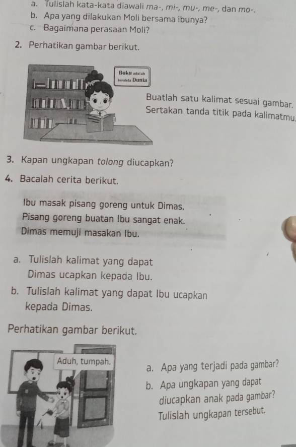 Tulislah kata-kata diawali ma-, mi-, mu-, me-, dan mo-. 
b. Apa yang dilakukan Moli bersama ibunya? 
c. Bagaimana perasaan Moli? 
2. Perhatikan gambar berikut. 
tlah satu kalimat sesuai gambar. 
akan tanda titik pada kalimatmu 
3. Kapan ungkapan tolong diucapkan? 
4. Bacalah cerita berikut. 
Ibu masak pisang goreng untuk Dimas. 
Pisang goreng buatan Ibu sangat enak. 
Dimas memuji masakan Ibu. 
a. Tulislah kalimat yang dapat 
Dimas ucapkan kepada Ibu. 
b. Tulislah kalimat yang dapat Ibu ucapkan 
kepada Dimas. 
Perhatikan gambar berikut. 
a. Apa yang terjadi pada gambar? 
b. Apa ungkapan yang dapat 
diucapkan anak pada gambar? 
Tulislah ungkapan tersebut.