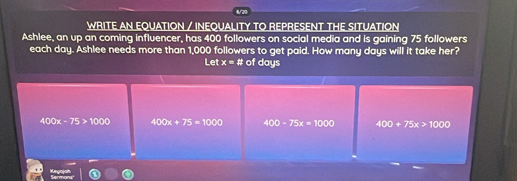 8/20
WRITE AN EQUATION / INEQUALITY TO REPRESENT THE SITUATION
Ashlee, an up an coming influencer, has 400 followers on social media and is gaining 75 followers
each day. Ashlee needs more than 1,000 followers to get paid. How many days will it take her?
Let x=# of days
400x-75>1000 400x+75=1000 400-75x=1000 400+75x>1000
Keyajah
Sermons"