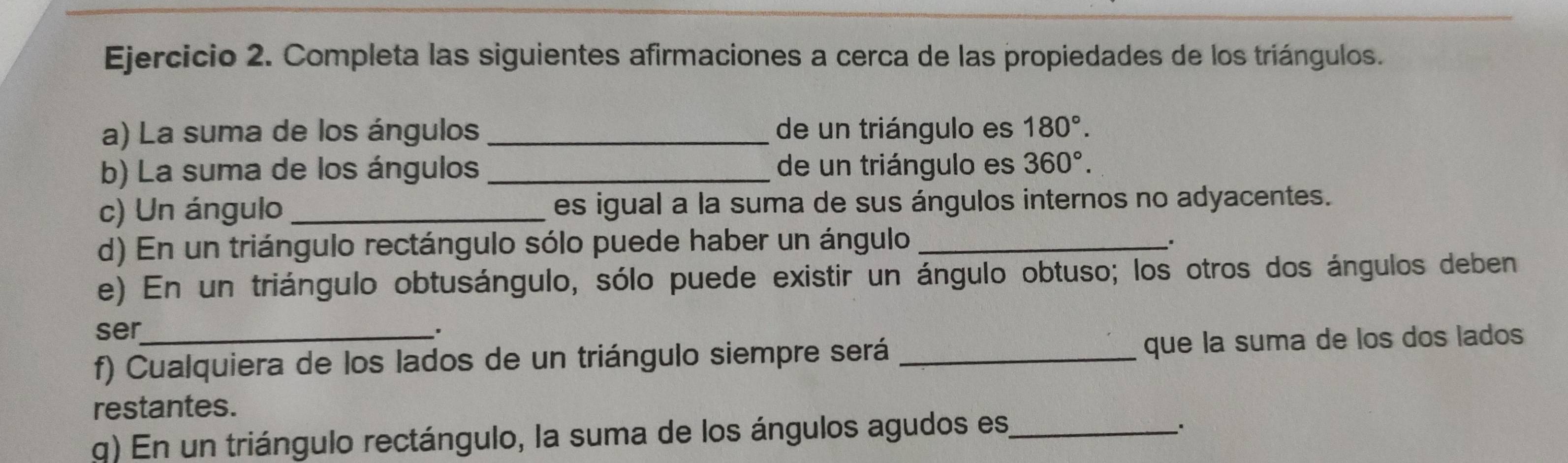 Completa las siguientes afirmaciones a cerca de las propiedades de los triángulos. 
a) La suma de los ángulos _de un triángulo es 180°. 
b) La suma de los ángulos _de un triángulo es 360°. 
c) Un ángulo _es igual a la suma de sus ángulos internos no adyacentes. 
d) En un triángulo rectángulo sólo puede haber un ángulo_ 
. 
e) En un triángulo obtusángulo, sólo puede existir un ángulo obtuso; los otros dos ángulos deben 
ser 
. 
f) Cualquiera de los lados de un triángulo siempre será _que la suma de los dos lados 
restantes. 
q) En un triángulo rectángulo, la suma de los ángulos agudos es_