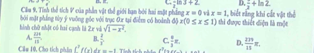 C frac 2ln 3+2.
D. frac 2+ln 2. 
Câu 9. Tính thể tích V của phần vật thể giới hạn bởi hai mặt phầng x=0 và x=1 , biết rằng khi cắt vật thể
bởi mặt phẳng tùy ý vuỡng góc với trục Ox tại điểm có hoành độ x(0≤ x≤ 1) thì được thiết diện là một
hình chữ nhật có hai cạnh là 2 x và sqrt(1-x^2).
B.
A.  224/15 .  2/3 . C.  8/3 π. D,  239/15 π. 
Câu 10, Cho tích phân ∈t _-^7f(x)dx=-1 Tính tích phân f^7[26(_ )