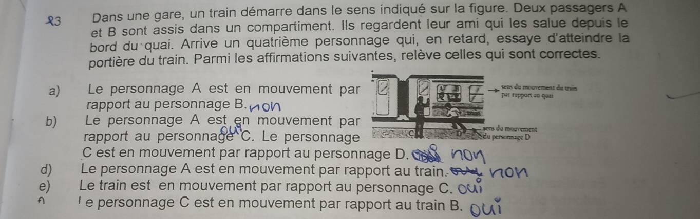 L3 Dans une gare, un train démarre dans le sens indiqué sur la figure. Deux passagers A
et B sont assis dans un compartiment. Ils regardent leur ami qui les salue depuis le
bord du quai. Arrive un quatrième personnage qui, en retard, essaye d'atteindre la
portière du train. Parmi les affirmations suivantes, relève celles qui sont correctes.
sens du mouvement du train
a) Le personnage A est en mouvement par par rapport au quai
rapport au personnage B.on
b) Le personnage A est en mouvement par sens du mouvement
rapport au personnage C. Le personnage du personnage D
C est en mouvement par rapport au personnage D.
d) Le personnage A est en mouvement par rapport au train.
e) Le train est en mouvement par rapport au personnage C. 0
A ' e personnage C est en mouvement par rapport au train B.