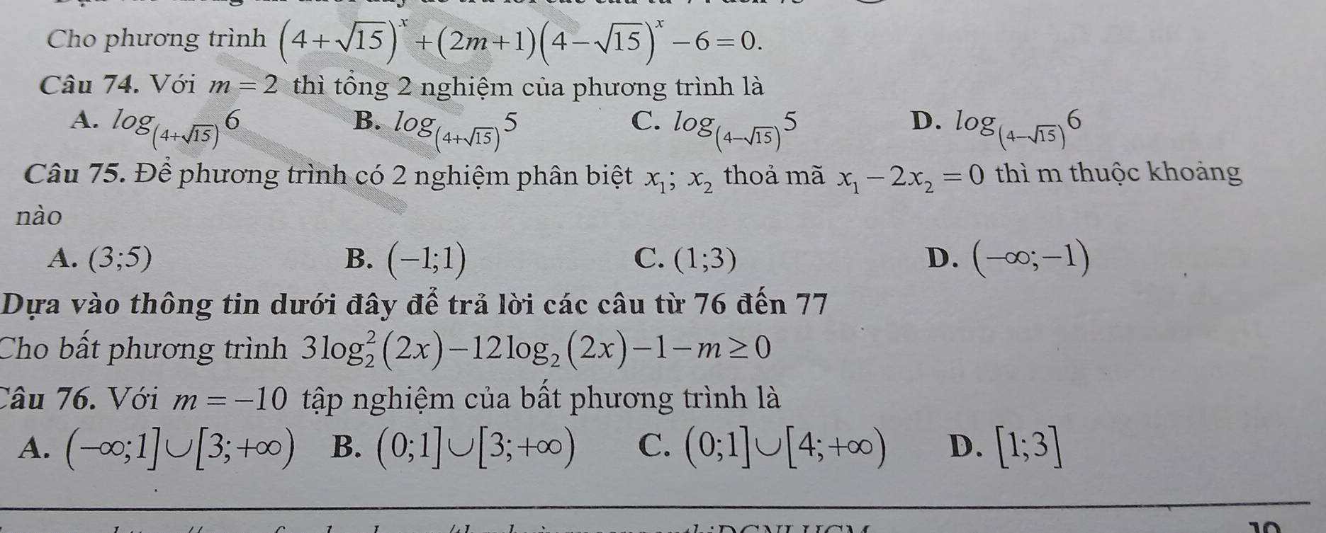 Cho phương trình (4+sqrt(15))^x+(2m+1)(4-sqrt(15))^x-6=0. 
Câu 74. Với m=2 thì tổng 2 nghiệm của phương trình là
C.
D.
A. log _(4+sqrt(15))6 log _(4-sqrt(15))6
B. log _(4+sqrt(15))5 log _(4-sqrt(15))5
Câu 75. Để phương trình có 2 nghiệm phân biệt x_1;x_2 thoả mã x_1-2x_2=0 thì m thuộc khoảng
nào
A. (3;5) B. (-1;1) C. (1;3) D. (-∈fty ;-1)
Dựa vào thông tin dưới đây để trả lời các câu từ 76 đến 77
Cho bất phương trình 3log _2^(2(2x)-12log _2)(2x)-1-m≥ 0
Câu 76. Với m=-10 tập nghiệm của bất phương trình là
A. (-∈fty ;1]∪ [3;+∈fty ) B. (0;1]∪ [3;+∈fty ) C. (0;1]∪ [4;+∈fty ) D. [1;3]
10