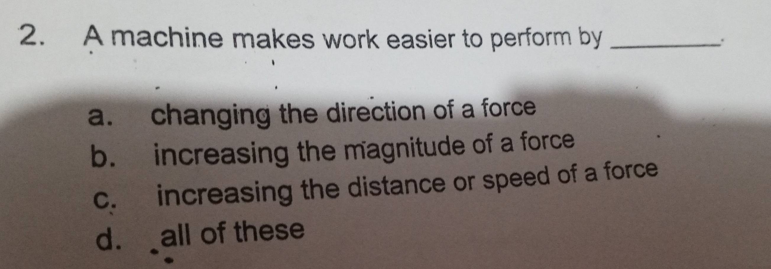 A machine makes work easier to perform by_
a. changing the direction of a force
b. increasing the magnitude of a force
c. increasing the distance or speed of a force
d. all of these