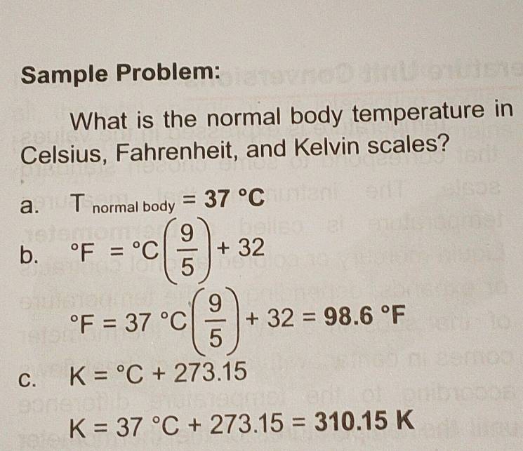 Sample Problem: 
What is the normal body temperature in 
Celsius, Fahrenheit, and Kelvin scales? 
a. T_normalbody=37°C
b. ^circ F=^circ C( 9/5 )+32°F=37°C( 9/5 )+32=98.6°F
C. K=^circ C+273.15
K=37°C+273.15=310.15K