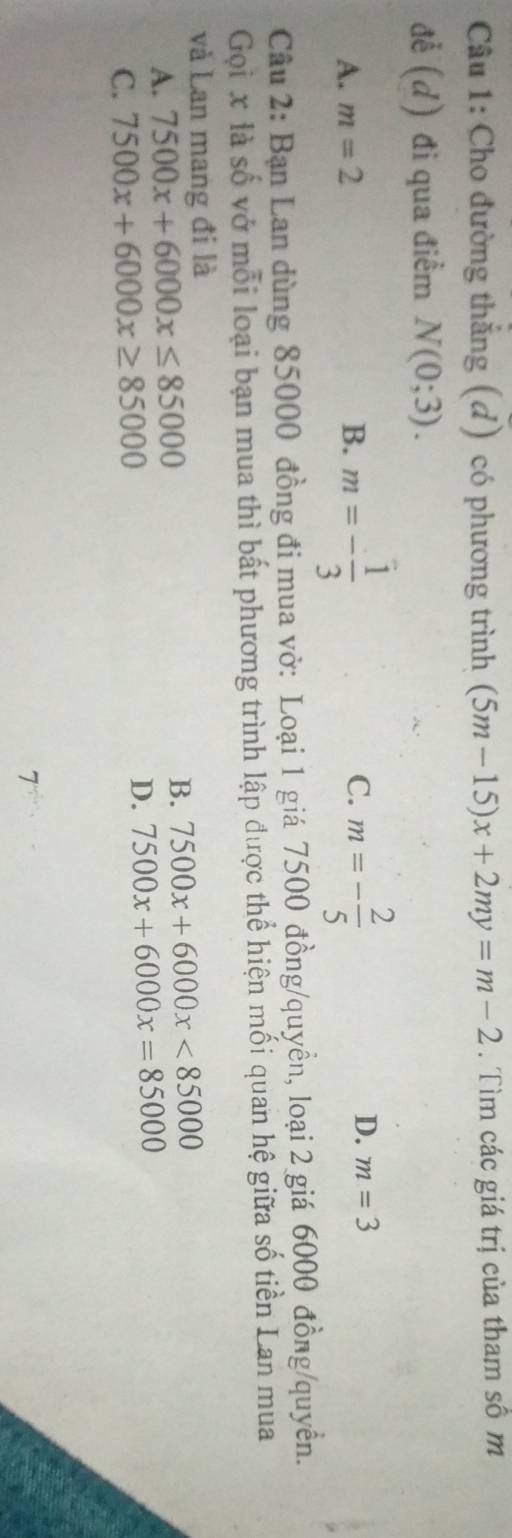 Cho đường thắng (d) có phương trình (5m-15)x+2my=m-2. Tìm các giá trị của tham số m
để (d) đi qua điểm N(0;3).
A. m=2 B. m=- 1/3  C. m=- 2/5 
D. m=3
Câu 2: Bạn Lan dùng 85000 đồng đi mua vở: Loại 1 giá 7500 đồng/quyền, loại 2 giá 6000 đồng/quyền.
Gọi x là số vở mỗi loại bạn mua thì bất phương trình lập được thể hiện mối quan hệ giữa số tiền Lan mua
và Lan mang đi là
A. 7500x+6000x≤ 85000 B. 7500x+6000x<85000</tex>
C. 7500x+6000x≥ 85000 D. 7500x+6000x=85000
7