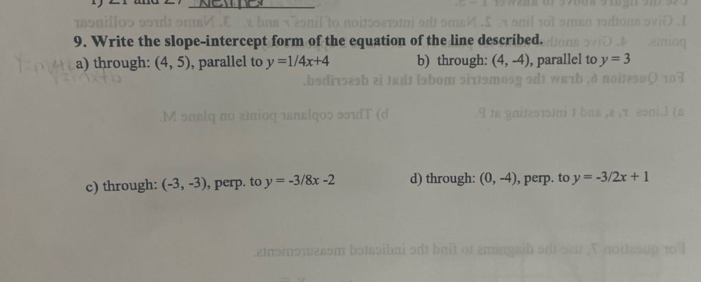 Write the slope-intercept form of the equation of the line described.
a) through: (4,5) , parallel to y=1/4x+4 b) through: (4,-4) , parallel to y=3
c) through: (-3,-3) , perp. to y=-3/8x-2 d) through: (0,-4) , perp. to y=-3/2x+1