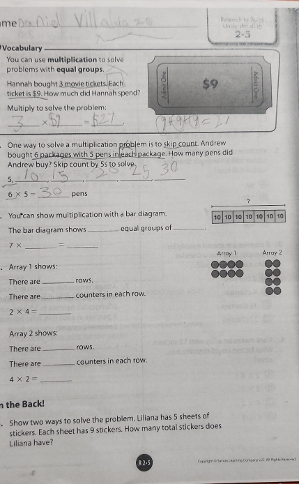 me_ 
Reteoch to Buld 
Understandi ón 
2-5 
Vocabulary_ 
You can use multiplication to solve 
problems with equal groups. 
Hannah bought 3 movie tickets. Each $9
ticket is $9. How much did Hannah spend? 
Multiply to solve the problem: 
_× _=_ _. 
One way to solve a multiplication problem is to skip count. Andrew 
bought 6 packages with 5 pens in each package. How many pens did 
Andrew buy? Skip count by 5s to solve
5,_ 
_ 
_ 
_ 
_
6* 5= _ pens 
? 
You can show multiplication with a bar diagram. 10 10 10 10 10 10 10
The bar diagram shows _equal groups of_
7* _=_ 
Array 1 Array 2 
。 Array 1 shows: 
There are _rows. 
There are _counters in each row. 
_ 2* 4=
Array 2 shows: 
There are_ rows. 
There are_ counters in each row. 
_ 4* 2=
n the Back! 
. Show two ways to solve the problem. Liliana has 5 sheets of 
stickers. Each sheet has 9 stickers. How many total stickers does 
Liliana have? 
R 2-5 oparigin ie Savisás Lu o Combare LLC. Al Rights Reservi