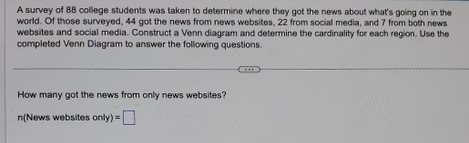 A survey of 88 college students was taken to determine where they got the news about what's going on in the 
world. Of those surveyed, 44 got the news from news websites, 22 from social media, and 7 from both news 
websites and social media. Construct a Venn diagram and determine the cardinality for each region. Use the 
completed Venn Diagram to answer the following questions. 
How many got the news from only news websites? 
n(News websites only) =□