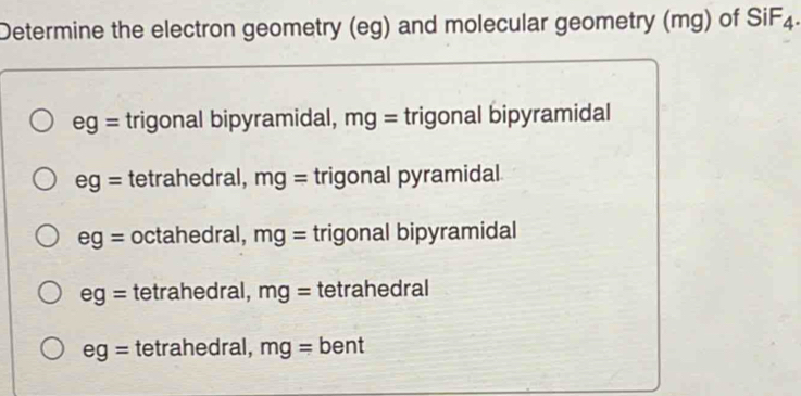 Determine the electron geometry (eg) and molecular geometry (mg) of SiF4.
eg= trigonal bipyramidal, mg= trigonal bipyramidal
eg= tetrahedral, mg= trigonal pyramidal
eg= octahedral, mg= trigonal bipyramidal
eg= tetrahedral, mg= tetrahedral
eg= tetrahedral, mg= bent