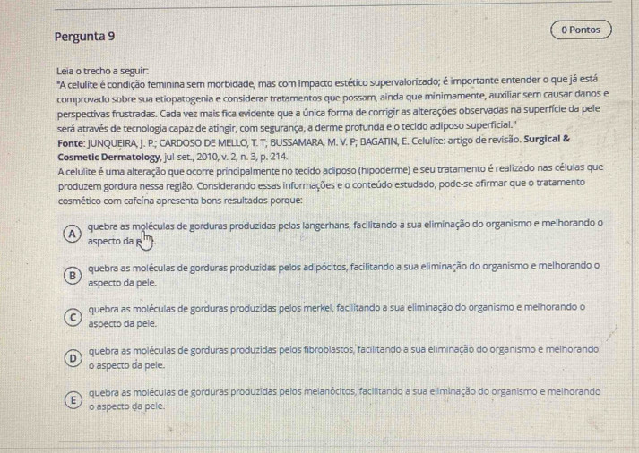 () Pontos
Pergunta 9
Leia o trecho a seguir:
"A celulite é condição feminina sem morbidade, mas com impacto estético supervalorizado; é importante entender o que já está
comprovado sobre sua etiopatogenia e considerar tratamentos que possam, ainda que minimamente, auxiliar sem causar danos e
perspectivas frustradas. Cada vez mais fica evidente que a única forma de corrigir as alterações observadas na superfície da pele
será através de tecnologia capaz de atingir, com segurança, a derme profunda e o tecido adiposo superficial."
Fonte: JUNQUEIRA, J. P.; CARDOSO DE MELLO, T. T; BUSSAMARA, M. V. P; BAGATIN, E. Celulite: artigo de revisão. Surgical &
Cosmetic Dermatology, jul-set., 2010, v. 2, n. 3, p. 214.
A celulite é uma alteração que ocorre principalmente no tecido adiposo (hipoderme) e seu tratamento é realizado nas células que
produzem gordura nessa região. Considerando essas informações e o conteúdo estudado, pode-se afirmar que o tratamento
cosmético com cafeína apresenta bons resultados porque:
A quebra as moléculas de gorduras produzidas pelas langerhans, facilitando a sua eliminação do organismo e melhorando o
aspecto da  '''.
B quebra as moléculas de gorduras produzidas pelos adipócitos, facilitando a sua eliminação do organismo e melhorando o
aspecto da pele.
quebra as moléculas de gorduras produzidas pelos merkel, facilitando a sua eliminação do organismo e melhorando o
C aspecto da pele.
D quebra as moléculas de gorduras produzidas pelos fibroblastos, facilitando a sua eliminação do organismo e melhorando
o aspecto da pele.
quebra as moléculas de gorduras produzidas pelos melanócitos, facilitando a sua eliminação do organismo e melhorando
E o aspecto da pele.