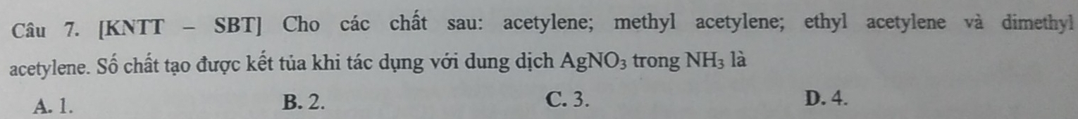 [KNTT - SBT] Cho các chất sau: acetylene; methyl acetylene; ethyl acetylene và dimethyl
acetylene. Số chất tạo được kết tủa khi tác dụng với dung dịch AgNO_3 trong NH_3 là
A. 1. B. 2. C. 3. D. 4.