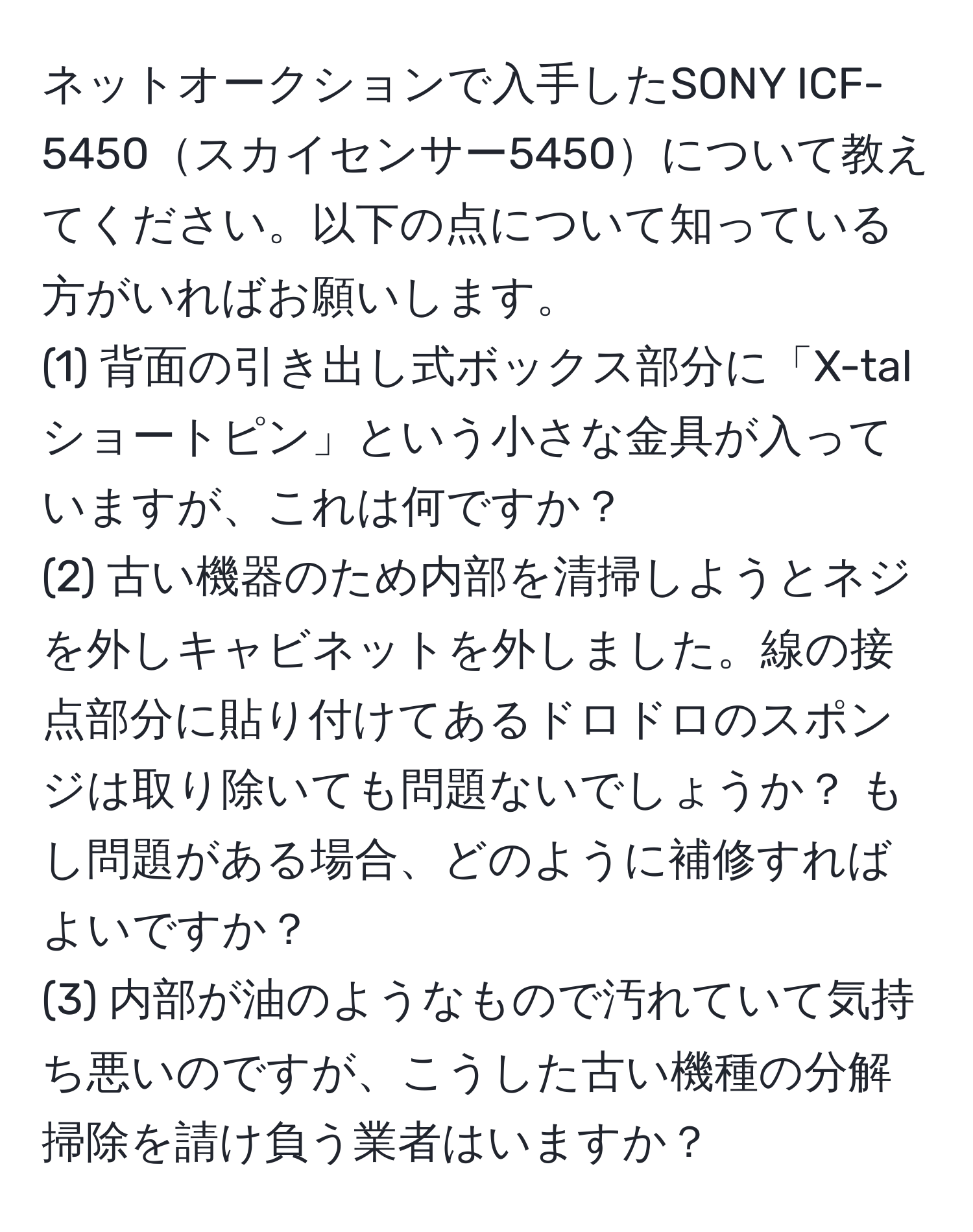 ネットオークションで入手したSONY ICF-5450スカイセンサー5450について教えてください。以下の点について知っている方がいればお願いします。  
(1) 背面の引き出し式ボックス部分に「X-talショートピン」という小さな金具が入っていますが、これは何ですか？  
(2) 古い機器のため内部を清掃しようとネジを外しキャビネットを外しました。線の接点部分に貼り付けてあるドロドロのスポンジは取り除いても問題ないでしょうか？ もし問題がある場合、どのように補修すればよいですか？  
(3) 内部が油のようなもので汚れていて気持ち悪いのですが、こうした古い機種の分解掃除を請け負う業者はいますか？