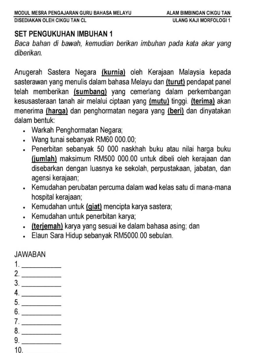 MODUL MESRA PENGAJARAN GURU BAHASA MELAYU ALAM BIMBINGAN CIKGU TAN 
DISEDIAKAN OLEH CIKGU TAN CL ULANG KAJI MORFOLOGI 1 
SET PENGUKUHAN IMBUHAN 1
Baca bahan di bawah, kemudian berikan imbuhan pada kata akar yang 
diberikan. 
Anugerah Sastera Negara (kurnia) oleh Kerajaan Malaysia kepada 
sasterawan yang menulis dalam bahasa Melayu dan (turut) pendapat panel 
telah memberikan (sumbang) yang cemerlang dalam perkembangan 
kesusasteraan tanah air melalui ciptaan yang (mutu) tinggi. (terima) akan 
menerima (harga) dan penghormatan negara yang (beri) dan dinyatakan 
dalam bentuk: 
Warkah Penghormatan Negara; 
Wang tunai sebanyak RM60 000.00; 
Penerbitan sebanyak 50 000 naskhah buku atau nilai harga buku 
(jumlah) maksimum RM500 000.00 untuk dibeli oleh kerajaan dan 
disebarkan dengan luasnya ke sekolah, perpustakaan, jabatan, dan 
agensi kerajaan; 
Kemudahan perubatan percuma dalam wad kelas satu di mana-mana 
hospital kerajaan; 
Kemudahan untuk (giat) mencipta karya sastera; 
Kemudahan untuk penerbitan karya; 
(terjemah) karya yang sesuai ke dalam bahasa asing; dan 
Elaun Sara Hidup sebanyak RM5000.00 sebulan. 
JAWABAN 
1._ 
2._ 
3._ 
4._ 
5._ 
6._ 
7._ 
8._ 
9._ 
10.