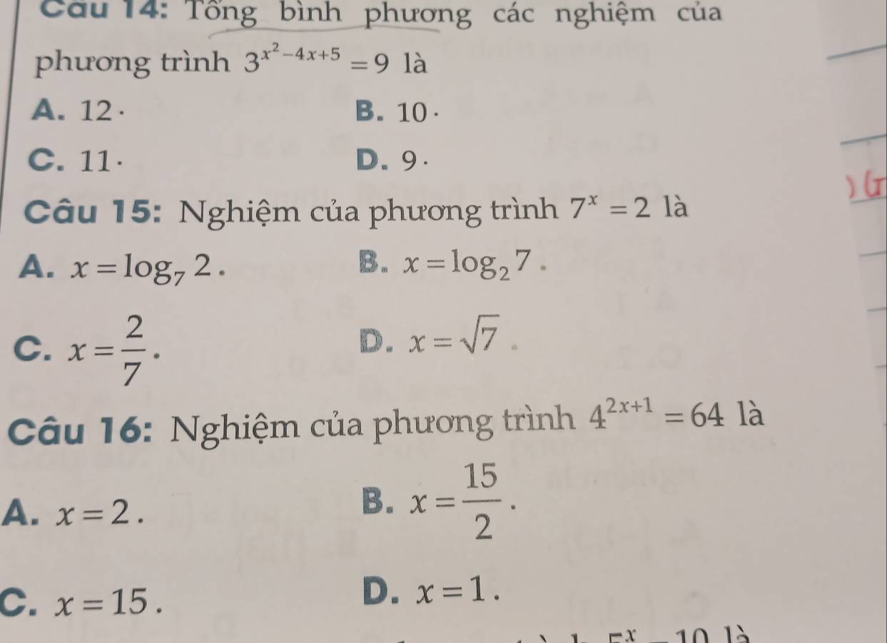 Cầu 14: Tổng bình phương các nghiệm của
phương trình 3^(x^2)-4x+5=9 là
A. 12 · B. 10.
C. 11 · D. 9.
Câu 15: Nghiệm của phương trình 7^x=2 là
A. x=log _72. B. x=log _27.
C. x= 2/7 .
D. x=sqrt(7). 
Câu 16: Nghiệm của phương trình 4^(2x+1)=64 là
A. x=2.
B. x= 15/2 .
C. x=15.
D. x=1. 
1