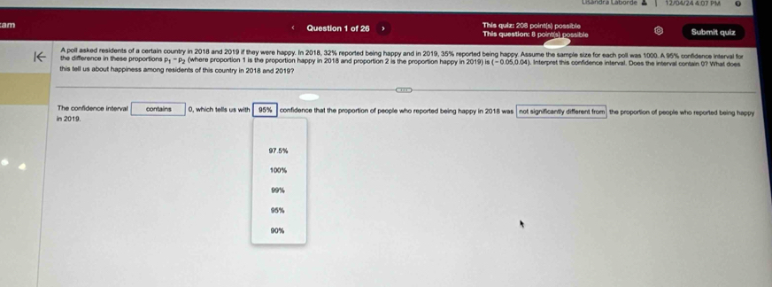 Lisändra Laborde 12/04/24 4.07 PV
am This quiz: 206 point(s) possible Submit quíz
Question 1 of 26 This question: 8 point(s) possible
A poll asked residents of a certain country in 2018 and 2019 if they were happy. In 2018, 32% reported being happy and in 2019, 35% reported being happy. Assume the sample size for each poll was 1000. A 95% confidence interval for
the difference in these proportions p_1-p_2 (where proportion 1 is the proportion happy in 2018 and proportion 2 is the proportion happy in 2019) is . Interpret this confidence interval. Does the interval contain 0? What does
this tell us about happiness among residents of this country in 2018 and 2019?
The confidence interval contains
in 2019. 0, which tells us with 95% confidence that the proportion of people who reported being happy in 2018 was not significantly different from the proportion of people who reported being happy
97.5%
100%
19%
95%
90%