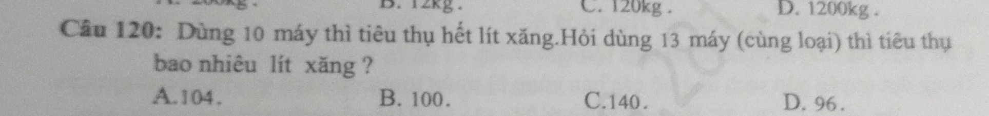 12kg. C. 120kg. D. 1200kg.
Cầu 120: Dùng 10 máy thì tiêu thụ hết lít xăng.Hỏi dùng 13 máy (cùng loại) thì tiêu thụ
bao nhiêu lít xăng ?
A. 104. B. 100. C. 140. D. 96.