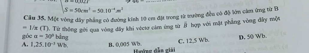 S=50cm^2=50.10^(-4).m^2
Câu 35. Một vòng dây phẳng có đường kính 10 cm đặt trong từ trường đều có độ lớn cảm ứng từ B
=1/π (T) 0. Từ thông gởi qua vòng dây khi véctơ cảm ứng từ vector B hợp với mặt phẳng vòng dây một
góc alpha =30° bằng
A. 1,25.10^(-3)Wb. B. 0,005 Wb. C. 12,5 Wb. D. 50 Wb.
Hướng dẫn giải