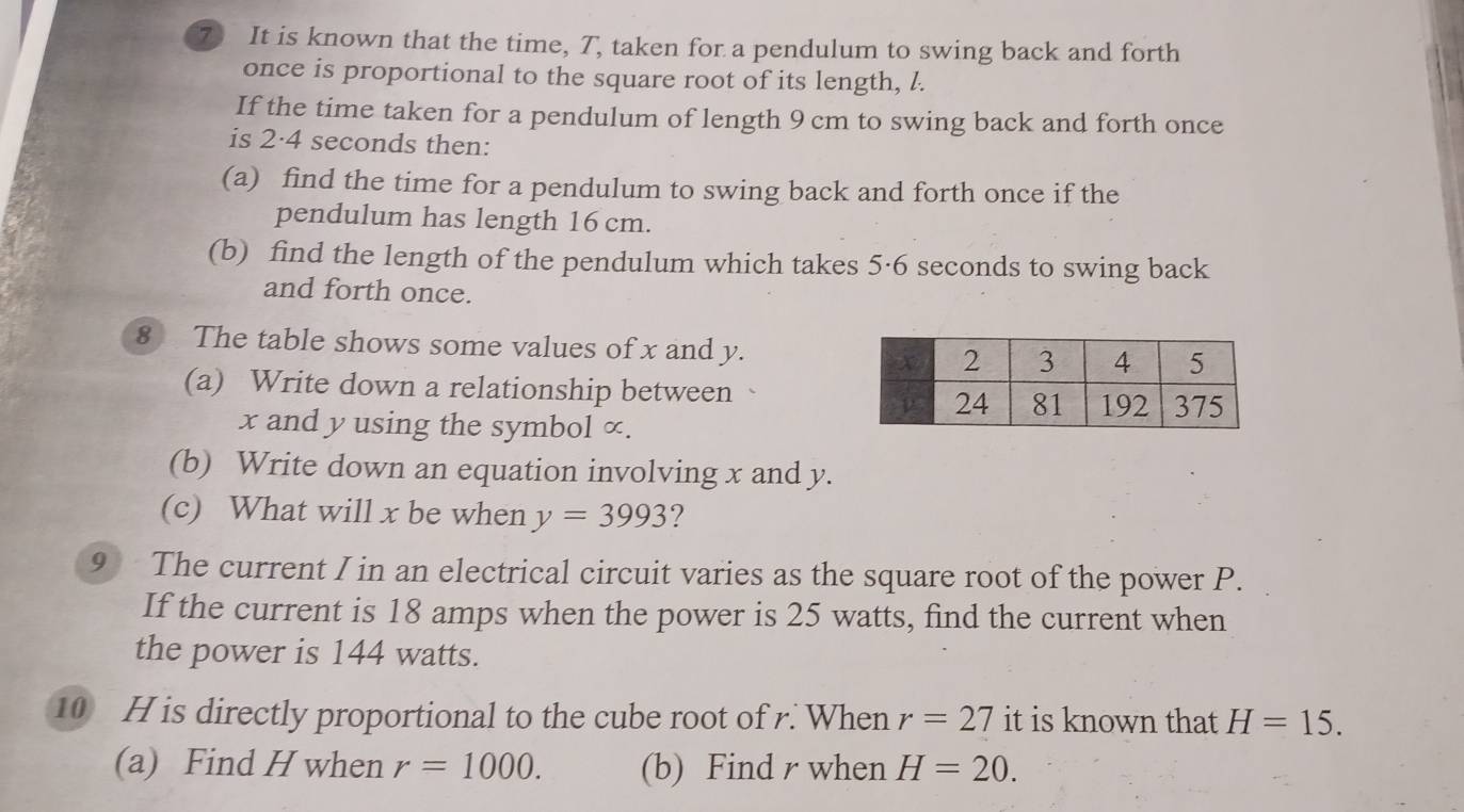 It is known that the time, T, taken for a pendulum to swing back and forth 
once is proportional to the square root of its length, l. 
If the time taken for a pendulum of length 9 cm to swing back and forth once 
is 2·4 seconds then: 
(a) find the time for a pendulum to swing back and forth once if the 
pendulum has length 16 cm. 
(b) find the length of the pendulum which takes 5·6 seconds to swing back 
and forth once. 
8 The table shows some values of x and y. 
(a) Write down a relationship between
x and y using the symbol ∞. 
(b) Write down an equation involving x and y. 
(c) What will x be when y=3993 ? 
9 The current I in an electrical circuit varies as the square root of the power P. 
If the current is 18 amps when the power is 25 watts, find the current when 
the power is 144 watts. 
10 H is directly proportional to the cube root of r. When r=27 it is known that H=15. 
(a) Find H when r=1000. (b) Find r when H=20.