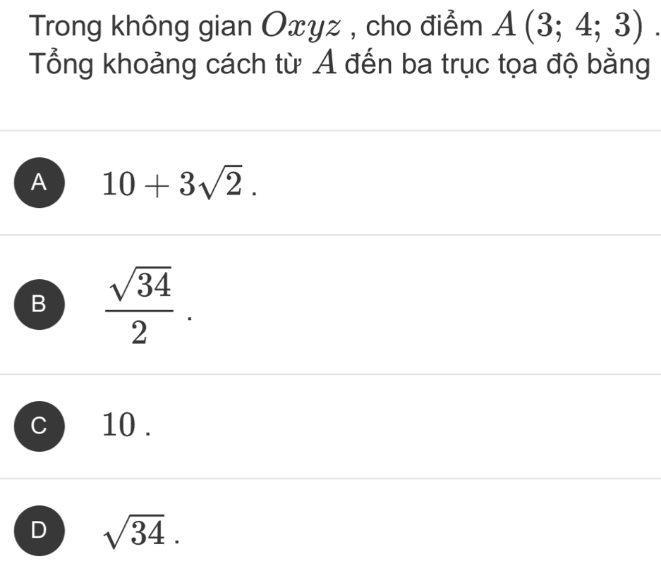 Trong không gian Oxyz , cho điểm A(3;4;3)
Tổng khoảng cách từ A đến ba trục tọa độ bằng
A 10+3sqrt(2).
B  sqrt(34)/2 .
C 10.
D sqrt(34).