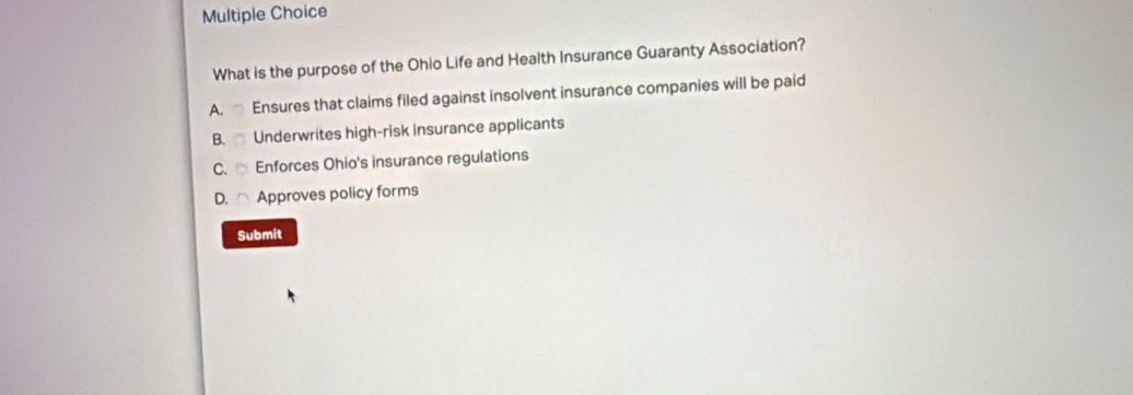 What is the purpose of the Ohio Life and Health Insurance Guaranty Association?
A. Ensures that claims filed against insolvent insurance companies will be paid
B. Underwrites high-risk insurance applicants
C. Enforces Ohio's insurance regulations
D. ⌒ Approves policy forms
Submit