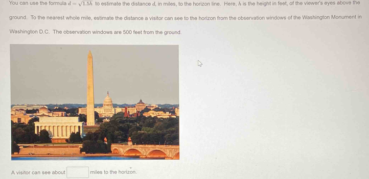 You can use the formula d=sqrt(1.5h) to estimate the distance d, in miles, to the horizon line. Here, h is the height in feet, of the viewer's eyes above the 
ground. To the nearest whole mile, estimate the distance a visitor can see to the horizon from the observation windows of the Washington Monument in 
Washington D.C. The observation windows are 500 feet from the ground. 
A visitor can see about miles to the horizon.