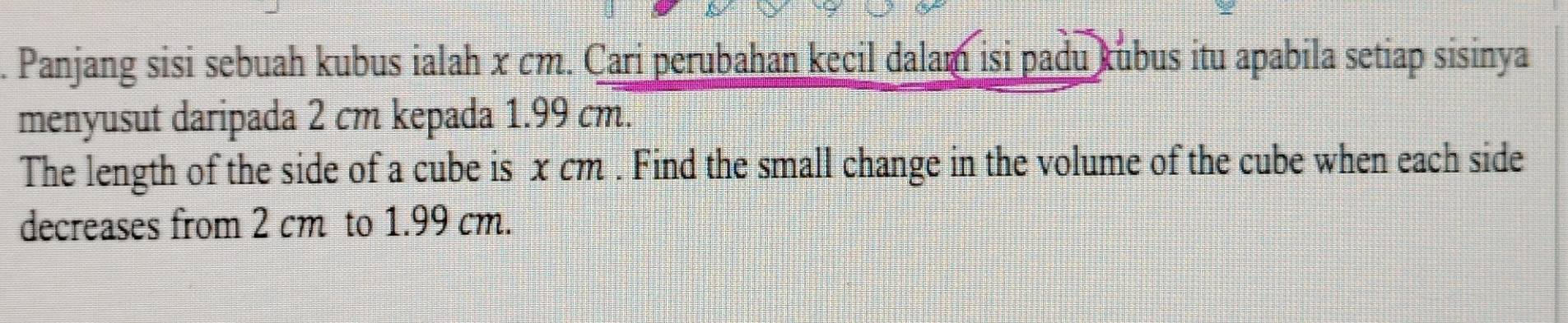 Panjang sisi sebuah kubus ialah x cm. Cari perubahan kecil dalam isi padu kubus itu apabila setiap sisinya 
menyusut daripada 2 cm kepada 1.99 cm. 
The length of the side of a cube is x cm. Find the small change in the volume of the cube when each side 
decreases from 2 cm to 1.99 cm.