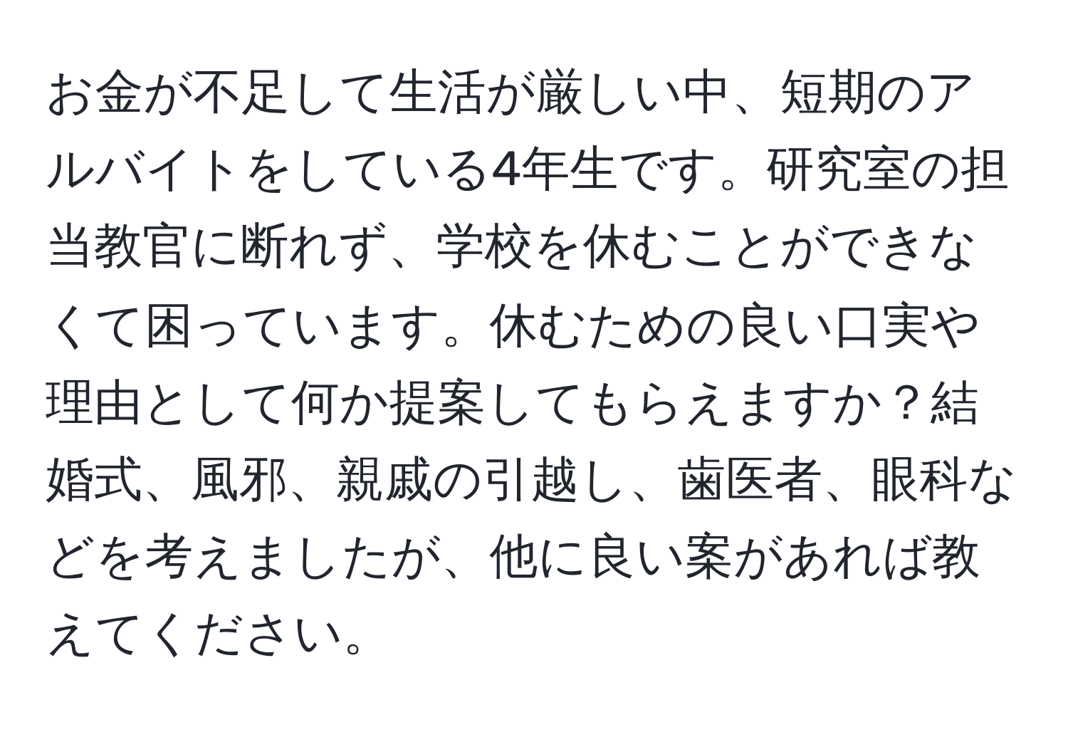 お金が不足して生活が厳しい中、短期のアルバイトをしている4年生です。研究室の担当教官に断れず、学校を休むことができなくて困っています。休むための良い口実や理由として何か提案してもらえますか？結婚式、風邪、親戚の引越し、歯医者、眼科などを考えましたが、他に良い案があれば教えてください。