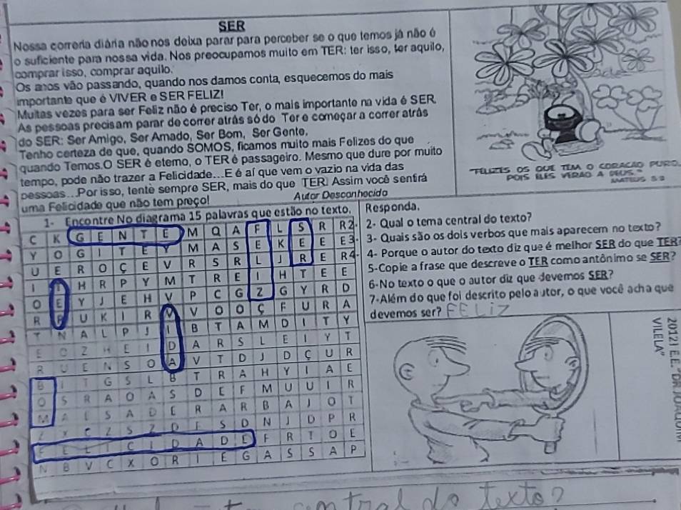 SER
Nossa correria diária não nos deixa parar para perceber se o que temos já não é
o suficiente para nossa vida. Nos preocupamos muito em TER: ter isso, ter aquilo,
comprar isso, comprar aquilo.
Os anos vão passando, quando nos damos conta, esquecemos do mais
importante que é VIVER e SER FELIZ!
Multas vezes para ser Feliz não é preciso Ter, o mais importante na vida é SER.
As pessoas precisam parar de correr atrás só do Ter e começar a correr atrâs
do SER: Ser Amigo, Ser Amado, Ser Bom, Ser Gente,
Tenho certeza de que, quando SOMOS, ficamos muito mais Felizes do que
quando Temos.O SER é etemo, o TERé passageiro. Mesmo que dure por muito
tempo, pode não trazer a Felicidade...E é aí que vem o vazio na vida das Téllés OS quE têm o COraCão puro
pessoas..Por isso, tenté sempre SER, mais do que TER. Assim você senfirá PDIS ELES VERAO a NEUS 
uma Felicidade que não tem preço! Autor Descanhecida MATIUS S 9
1- Encontre No diagrama 15 palavras que estão no texto, Responda.
C K G E N T M a A F L S R R 2 2- Qual o tema central do texto?
Y 0 G 1 T E Y M A s E K E E E3.  3- Quais são os dois verbos que mais aparecem no texto?
U E R 0 C E V R R L 」 R E R 4.  4- Porque o autor do texto diz que é melhor SER do que TER
1 D H R P Y M T R E 1 H T E E 5-Copie a frase que descreve o TER como antônimo se SER?
。 E γ  E H P C G z G Y R D 6-No texto o que o autor diz que devemos SER?
R U K 1 R   V 。 F U R A 7-Além do que foi descrito pelo autor, o que você acha que
7 N A L P J 1 B T A M D 1 T Y 
[ C 2 [ D A R s L 1 Y T
1 U [ N S 0 A T D J D ς U R
R
B 1 1 G S L B T R A H Y 1 A [
。 5 R A O A S D [ F M U U | | R
3 M A S A  D [ R A R B A 0 T
x c z s 2 D s D N D P R
L L C D A D F R T 0 [
N B ν C x 0 R 1 [ G A s S A P

