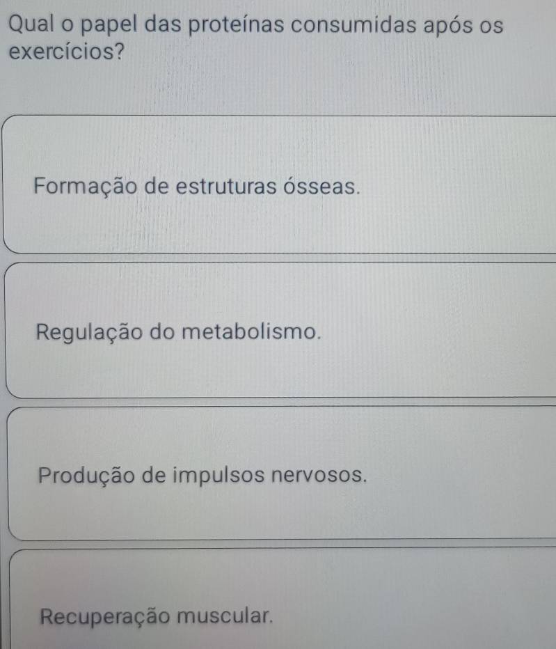 Qual o papel das proteínas consumidas após os
exercícios?
Formação de estruturas ósseas.
Regulação do metabolismo.
Produção de impulsos nervosos.
Recuperação muscular.