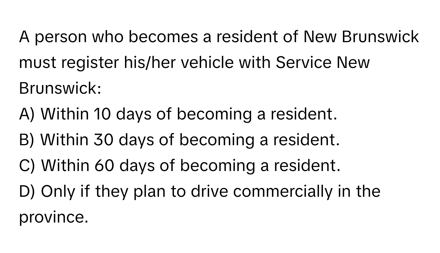 A person who becomes a resident of New Brunswick must register his/her vehicle with Service New Brunswick:

A) Within 10 days of becoming a resident. 
B) Within 30 days of becoming a resident. 
C) Within 60 days of becoming a resident. 
D) Only if they plan to drive commercially in the province.