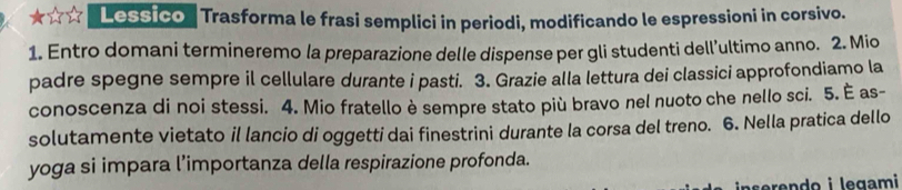 Lessico ' Trasforma le frasi semplici in periodi, modificando le espressioni in corsivo. 
1. Entro domani termineremo la preparazione delle dispense per gli studenti dell’ultimo anno. 2. Mio 
padre spegne sempre il cellulare durante i pasti. 3. Grazie alla lettura dei classici approfondiamo la 
conoscenza di noi stessi. 4. Mio fratello è sempre stato più bravo nel nuoto che nello sci. 5. È as- 
solutamente vietato il lancio di oggetti dai finestrini durante la corsa del treno. 6. Nella pratica dello 
yoga si impara l’importanza della respirazione profonda. 
inserendo i legami