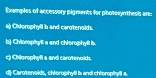 Examples of accessory pigments for photosynthesis are:
a) Chlorophyll b and carotenoids.
b) Chiorophyll a and chlorophyil b.
c) Chlorophyll a and carotenoids.
d) Carotenoids, chlorophyll b and chlorophyll a.