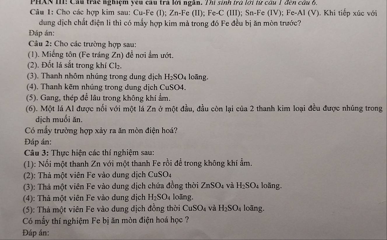 PHAN III: Cầu trác nghiệm yêu cầu trả lời ngăn. Thí sinh trả lời từ cầu 1 đến câu 6.
Câu 1: Cho các hợp kim sau: Cu-Fe (I); Zn-Fe (II); Fe-C (III); Sn-Fe (IV); Fe-Al (V). Khi tiếp xúc với
dung dịch chất điện li thì có mấy hợp kim mà trong đó Fe đều bị ăn mòn trước?
Đáp án:
Câu 2: Cho các trường hợp sau:
(1). Miếng tôn (Fe tráng Zn) đề nơi ẩm ướt.
(2). Đốt lá sắt trong khí Cl_2.
(3). Thanh nhôm nhúng trong dung dịch H_2SO_4 loãng.
(4). Thanh kẽm nhúng trong dung dịch CuSO4.
(5). Gang, thép để lâu trong không khí ẩm.
(6). Một lá Al được nối với một lá Zn ở một đầu, đầu còn lại của 2 thanh kim loại đều được nhúng trong
dịch muối ăn.
Có mấy trường hợp xảy ra ăn mòn điện hoá?
Đáp án:
Câu 3: Thực hiện các thí nghiệm sau:
(1): Nối một thanh Zn với một thanh Fe rồi để trong không khí ẩm.
(2): Thả một viên Fe vào dung dịch CuSO_4
(3): Thả một viên Fe vào dung dịch chứa đồng thời ZnSO_4 và H_2SO_4 loãng.
(4): Thả một viên Fe vào dung dịch H_2SO_4 loãng.
(5): Thả một viên Fe vào dung dịch đồng thời CuSO_4 và H_2SO_4 loãng.
Có mấy thí nghiệm Fe bị ăn mòn điện hoá học ?
Đáp án: