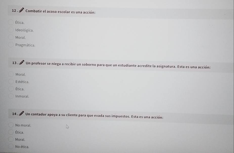 12 . Combatir el acoso escolar es una acción:
Ética.
Ideológica.
Moral.
Pragmática.
13 . Un profesor se niega a recibir un soborno para que un estudiante acredite la asignatura. Esta es una acción:
Moral.
Estética.
Ética.
Inmoral.
14 . Un contador apoya a su cliente para que evada sus impuestos. Esta es una acción:
No moral.
Ética.
Moral.
No ética.