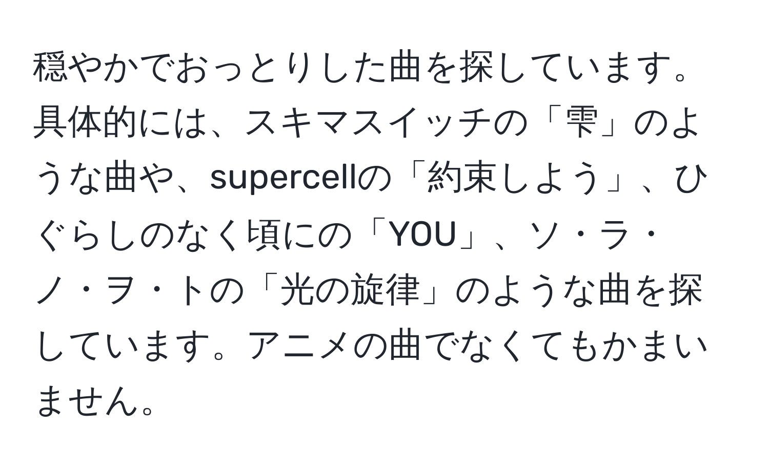 穏やかでおっとりした曲を探しています。具体的には、スキマスイッチの「雫」のような曲や、supercellの「約束しよう」、ひぐらしのなく頃にの「YOU」、ソ・ラ・ノ・ヲ・トの「光の旋律」のような曲を探しています。アニメの曲でなくてもかまいません。