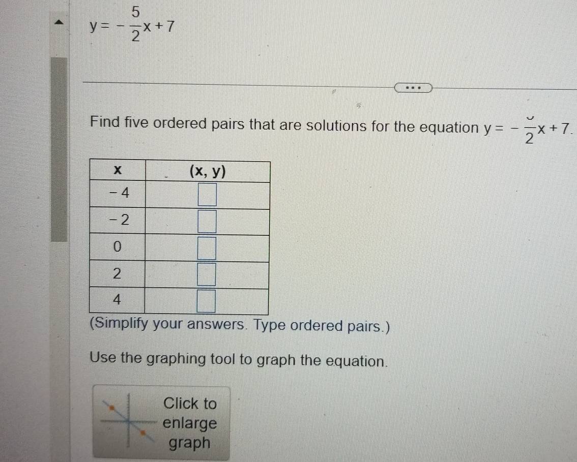 y=- 5/2 x+7
Find five ordered pairs that are solutions for the equation y=- upsilon /2 x+7.
(Simplify your answers. Type ordered pairs.)
Use the graphing tool to graph the equation.
Click to
enlarge
graph