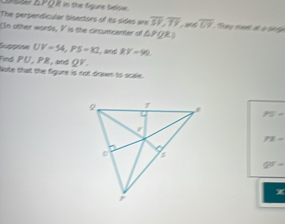 △ PQI I to the lgue teow.
The perpendicular bisectors of its sides are overline SY,overline TV,andoverline UY
(n other words, I is the circumcenter of △ PQR)
Suppõse UV=54,PS=82 and BV=90.
Find PU, PR, and QV.
Note that the figure is not drawn to acsle.
PU=
PR=
QT=