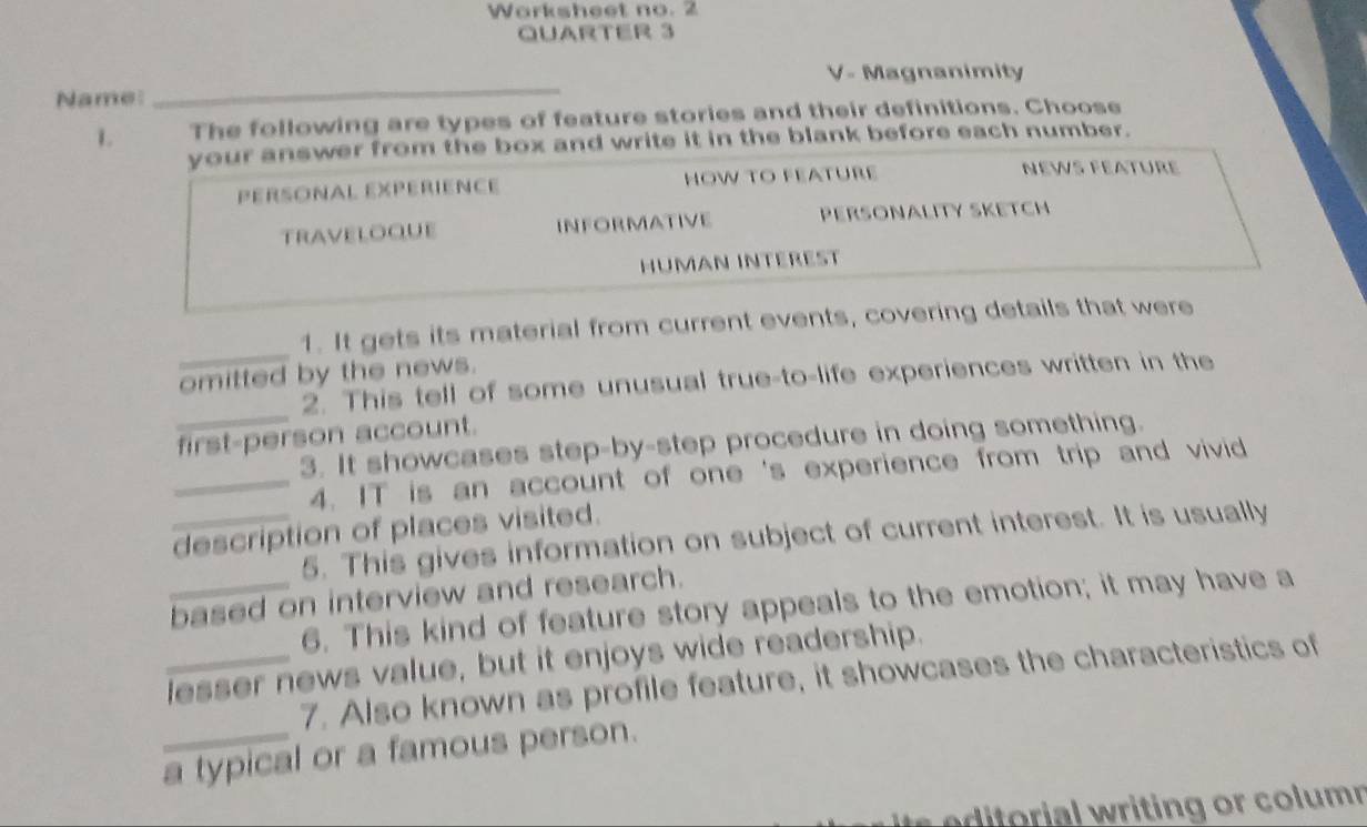 Worksheet no. 2 
QUARTER 3 
V- Magnanimity 
Name: 
_ 
L The following are types of feature stories and their definitions. Choose 
your answer from the box and write it in the blank before each number. 
PERSONAL EXPERIENCE HOW TO FEATURE 
NEWs Féatüre 
TRAVELOQUE INFORMATIVE PERSONALITY SKETCH 
HÜMAN INTEREST 
_ 
1. It gets its material from current events, covering details that were 
omitted by the news. 
_ 
2. This tell of some unusual true-to-life experiences written in the 
first-person account. 
3. It showcases step-by-step procedure in doing something. 
_4. IT is an account of one 's experience from trip and vivid 
_description of places visited. 
5. This gives information on subject of current interest. It is usually 
_based on interview and research. 
6. This kind of feature story appeals to the emotion; it may have a 
_lesser news value, but it enjoys wide readership. 
7. Also known as profile feature, it showcases the characteristics of 
_a typical or a famous person. 
ditorial writing or column