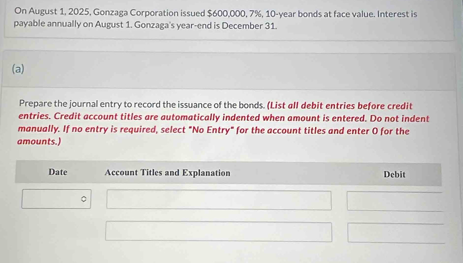 On August 1, 2025, Gonzaga Corporation issued $600,000, 7%, 10-year bonds at face value. Interest is 
payable annually on August 1. Gonzaga's year -end is December 31. 
(a) 
Prepare the journal entry to record the issuance of the bonds. (List all debit entries before credit 
entries. Credit account titles are automatically indented when amount is entered. Do not indent 
manually. If no entry is required, select "No Entry" for the account titles and enter O for the 
amounts.) 
Date Account Titles and Explanation Debit 
C