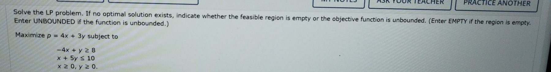 PRACTICE ANOTHER
Solve the LP problem. If no optimal solution exists, indicate whether the feasible region is empty or the objective function is unbounded. (Enter EMPTY if the region is empty.
Enter UNBOUNDED if the function is unbounded.)
Maximize p=4x+3 y subject to
-4x+y≥ 8
x+5y≤ 10
x≥ 0, y≥ 0.