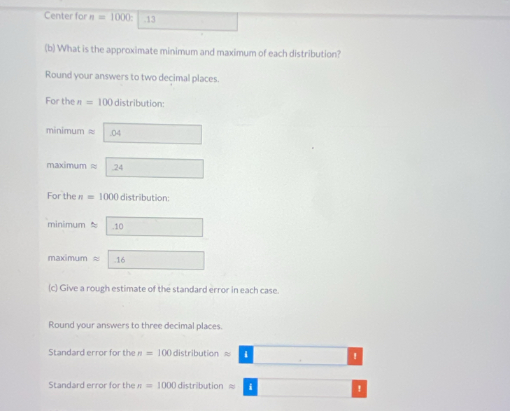 Center for n=1000.13 
(b) What is the approximate minimum and maximum of each distribution? 
Round your answers to two decimal places. 
For the n=100 distribution: 
minimum ≈ .04
maximum ≈ .24
For the n=1000 distribution: 
minimum approx 1 .10
maximum approx 16
(c) Give a rough estimate of the standard error in each case. 
Round your answers to three decimal places. 
Standard error for the n=100 dis tr butionapprox □ | . ! 
Standard error for the n=1000 distribution approx □  !