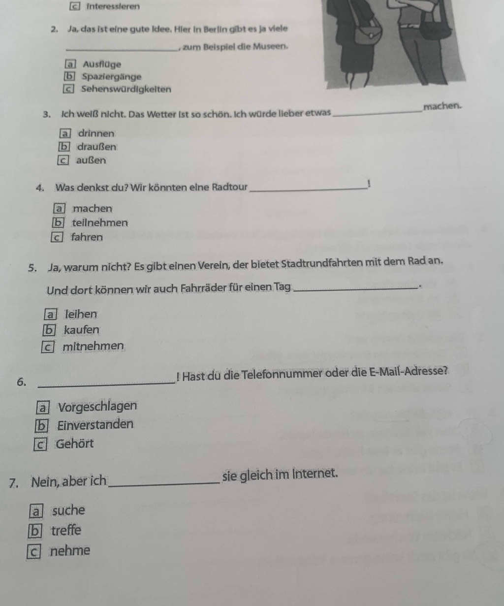 c interessleren
2. Ja, das ist eine gute Idee. Hier in Berlin gibt es ja viele
_, zum Beispiel die Museen.
a Ausflüge
b Spaziergänge
c Sehenswürdigkeiten
_machen.
3. ich weiß nicht. Das Wetter ist so schön. Ich würde lieber etwas
a drinnen
b draußen
c außen
4. Was denkst du? Wir könnten eine Radtour_
!
a machen
b teilnehmen
c fahren
5. Ja, warum nicht? Es gibt einen Verein, der bietet Stadtrundfahrten mit dem Rad an.
Und dort können wir auch Fahrräder für einen Tag _.
a leihen
b kaufen
c mitnehmen
6._
! Hast du die Telefonnummer oder die E-Mail-Adresse?
a Vorgeschlagen
b Einverstanden
c Gehört
7. Nein, aber ich_ sie gleich im Internet.
a suche
btreffe
c nehme