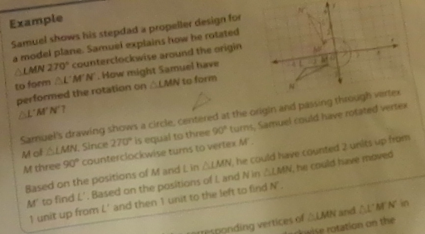 Example
Samuel shows his stepdad a propeller design for
a model plane. Samuel explains how he rotated
LMN270° counterclockwise around the origin
to form △ L'M'N'. How might Samuel have
performed the rotation on △ LMN to form
△ L'M'N'?
Samuel's drawing shows a circle, centered at the origin and passing through vertex
M of △ LMN , Since 270° is equal to three 90° turns, Samuel could have rotated vertex
M three 90° counterclockwise turs to vertex M' .
Based on the positions of M and L in △ LMN , he could have counted 2 units up from 
M' to find L'. Based on the positions of I and N in △ LMN , he could have moved .
1 unit up from L' and then 1 unit to the left to find N°.
r esponding vertices of △ LMN and △ L'M'N' in
owise rotation on the