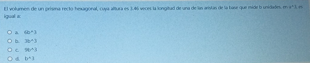 El volumen de un prisma recto hexagonal, cuya altura es 3.46 veces la longitud de una de las aristas de la base que míde b unidades, en u^(wedge)3 , es
igual a:
a. 6b^(wedge)3
b. 3b^(wedge)3
C. 9b^(wedge)3
d. b^(wedge)3