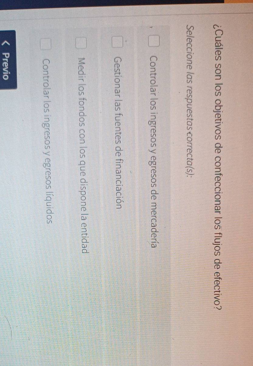 ¿Cuáles son los objetivos de confeccionar los flujos de efectivo?
Seleccione las respuestas correcta(s):
Controlar los ingresos y egresos de mercadería
Gestionar las fuentes de financiación
Medir los fondos con los que dispone la entidad
Controlar los ingresos y egresos líquidos
Previo