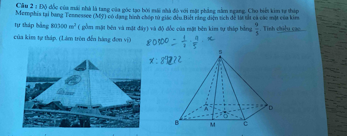 Độ dốc của mái nhà là tang của góc tạo bởi mái nhà đó với mặt phẳng nằm ngang. Cho biết kim tự tháp 
Memphis tại bang Tennessee (Mỹ) có dạng hình chóp tứ giác đều.Biết răng diện tích để lát tắt cả các mặt của kim 
tự tháp bằng 80300m^2 ( gồm mặt bên và mặt đáy) và độ dốc của mặt bên kim tự tháp bằng  9/5 . Tính chiều cao 
của kim tự tháp. (Làm tròn đến hàng đơn vị)